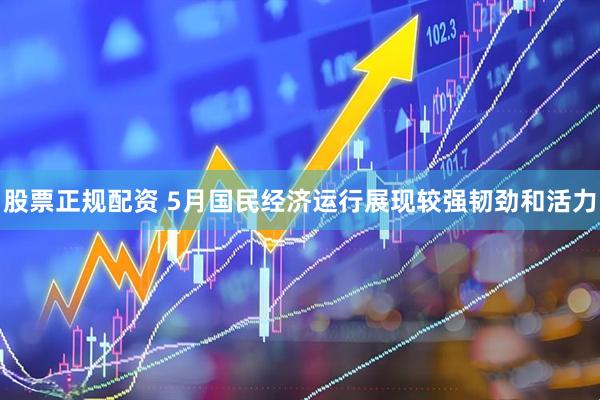 股票正规配资 5月国民经济运行展现较强韧劲和活力