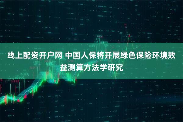 线上配资开户网 中国人保将开展绿色保险环境效益测算方法学研究