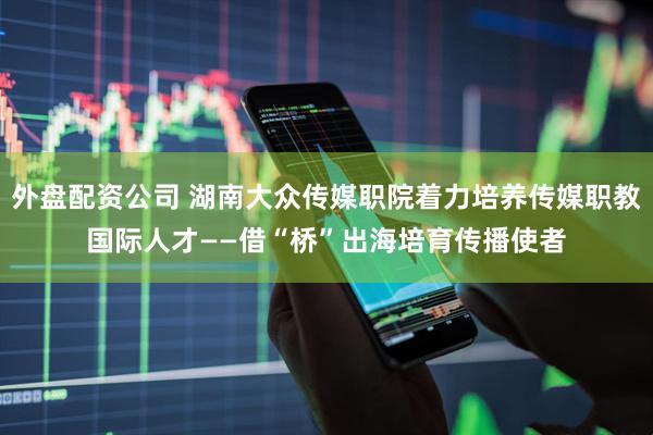 外盘配资公司 湖南大众传媒职院着力培养传媒职教国际人才——借“桥”出海培育传播使者