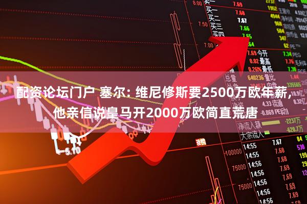 配资论坛门户 塞尔: 维尼修斯要2500万欧年薪, 他亲信说皇马开2000万欧简直荒唐