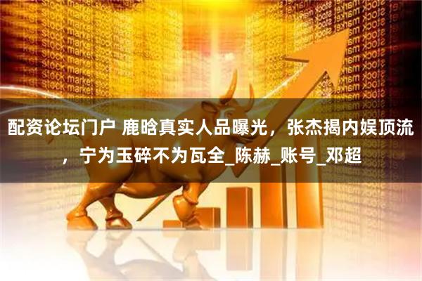 配资论坛门户 鹿晗真实人品曝光，张杰揭内娱顶流，宁为玉碎不为瓦全_陈赫_账号_邓超