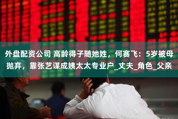 外盘配资公司 高龄得子随她姓，何赛飞：5岁被母抛弃，靠张艺谋成姨太太专业户_丈夫_角色_父亲