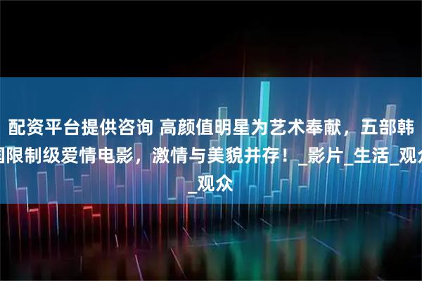 配资平台提供咨询 高颜值明星为艺术奉献，五部韩国限制级爱情电影，激情与美貌并存！_影片_生活_观众