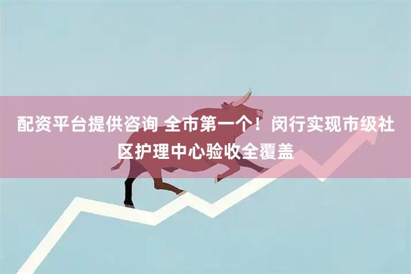 配资平台提供咨询 全市第一个！闵行实现市级社区护理中心验收全覆盖