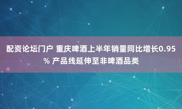 配资论坛门户 重庆啤酒上半年销量同比增长0.95% 产品线延伸至非啤酒品类