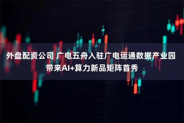 外盘配资公司 广电五舟入驻广电运通数据产业园 带来AI+算力新品矩阵首秀