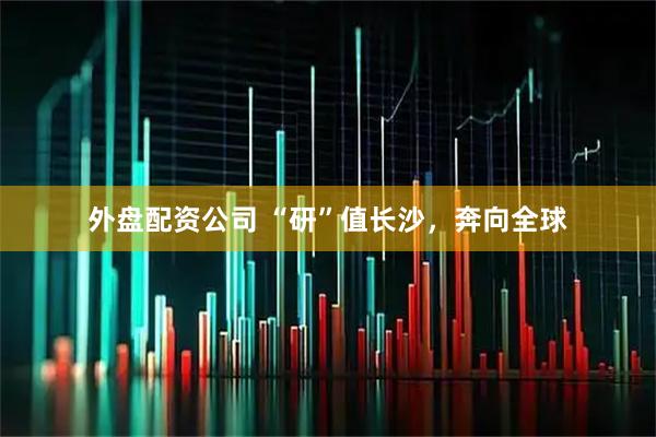 外盘配资公司 “研”值长沙，奔向全球