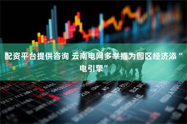 配资平台提供咨询 云南电网多举措为园区经济添“电引擎”